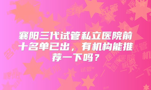 襄阳三代试管私立医院前十名单已出，有机构能推荐一下吗？