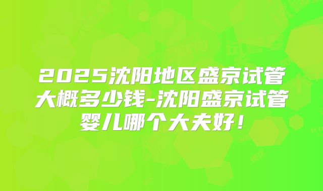 2025沈阳地区盛京试管大概多少钱-沈阳盛京试管婴儿哪个大夫好！