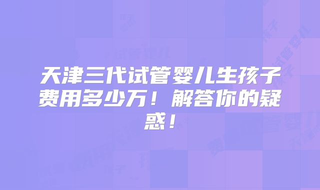 天津三代试管婴儿生孩子费用多少万!解答你的疑惑!
