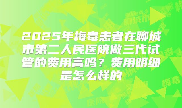 2025年梅毒患者在聊城市第二人民医院做三代试管的费用高吗？费用明细是怎么样的