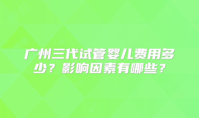 广州三代试管婴儿费用多少？影响因素有哪些？