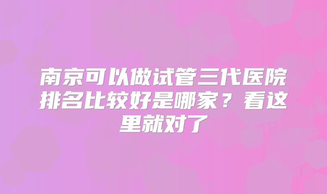 南京可以做试管三代医院排名比较好是哪家？看这里就对了