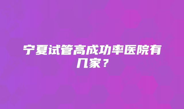 宁夏试管高成功率医院有几家？