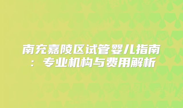 南充嘉陵区试管婴儿指南：专业机构与费用解析