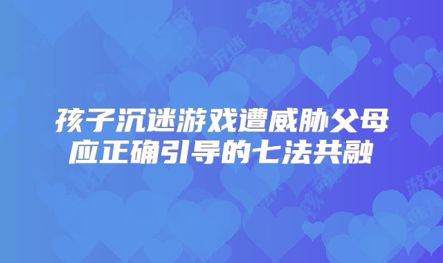 孩子沉迷游戏遭威胁父母应正确引导的七法共融