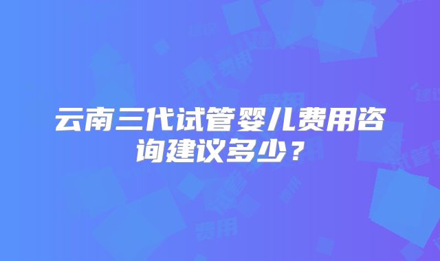 云南三代试管婴儿费用咨询建议多少?