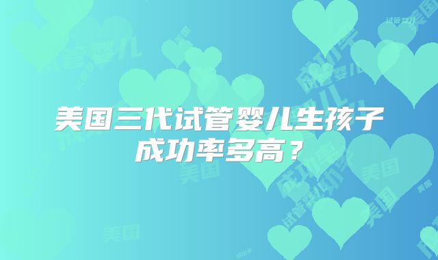美国三代试管婴儿生孩子成功率多高？