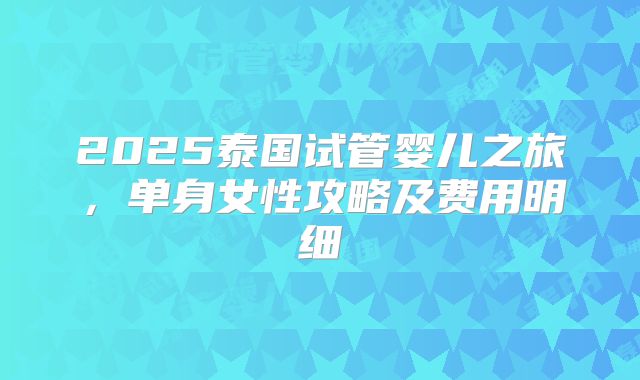 2025泰国试管婴儿之旅,单身女性攻略及费用明细