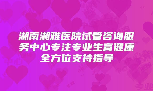 湖南湘雅医院试管咨询服务中心专注专业生育健康全方位支持指导