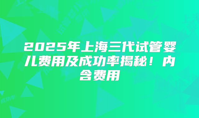 2025年上海三代试管婴儿费用及成功率揭秘!内含费用