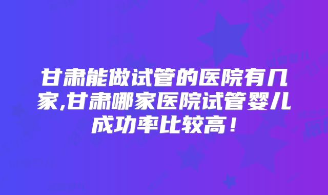 甘肃能做试管的医院有几家,甘肃哪家医院试管婴儿成功率比较高！