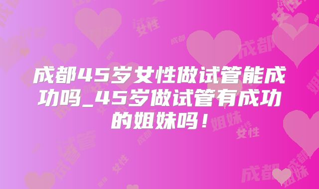 成都45岁女性做试管能成功吗_45岁做试管有成功的姐妹吗！