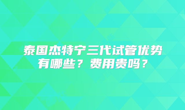 泰国杰特宁三代试管优势有哪些？费用贵吗？