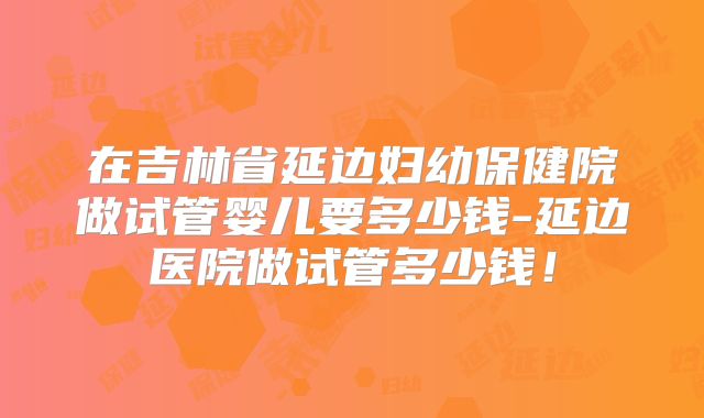 在吉林省延边妇幼保健院做试管婴儿要多少钱-延边医院做试管多少钱!
