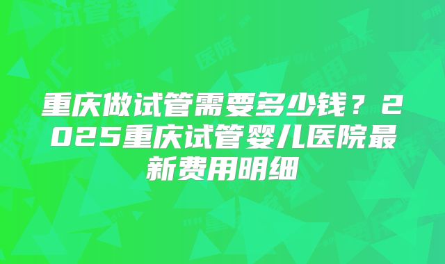 重庆做试管需要多少钱？2025重庆试管婴儿医院最新费用明细