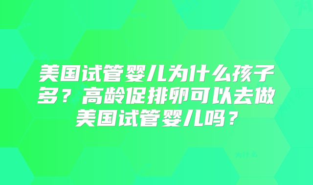 美国试管婴儿为什么孩子多?高龄促排卵可以去做美国试管婴儿吗?
