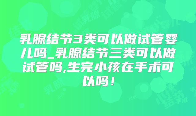 乳腺结节3类可以做试管婴儿吗_乳腺结节三类可以做试管吗,生完小孩在手术可以吗！