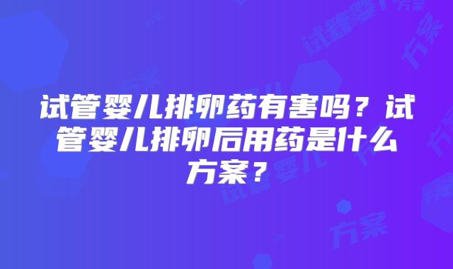 试管婴儿排卵药有害吗？试管婴儿排卵后用药是什么方案？