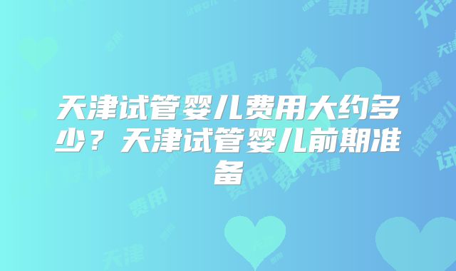 天津试管婴儿费用大约多少?天津试管婴儿前期准备