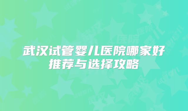 武汉试管婴儿医院哪家好推荐与选择攻略