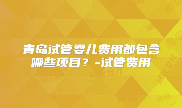 青岛试管婴儿费用都包含哪些项目？-试管费用