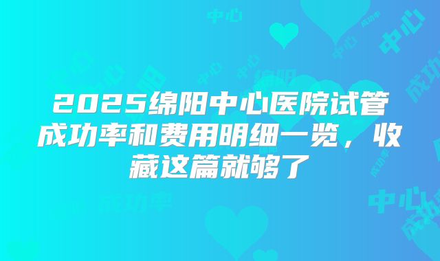2025绵阳中心医院试管成功率和费用明细一览，收藏这篇就够了