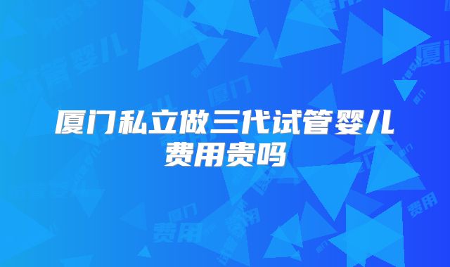 厦门私立做三代试管婴儿费用贵吗