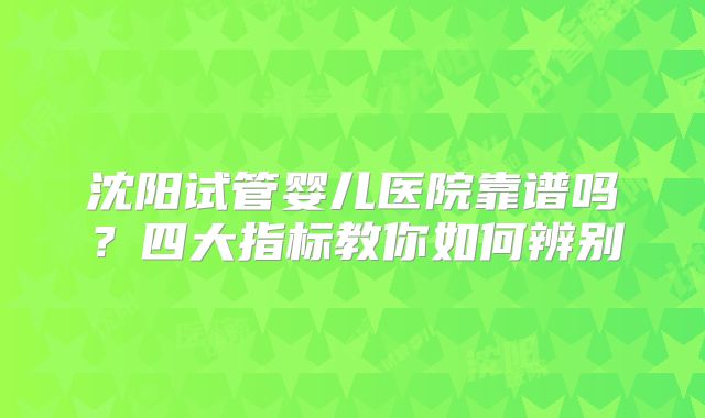 沈阳试管婴儿医院靠谱吗？四大指标教你如何辨别