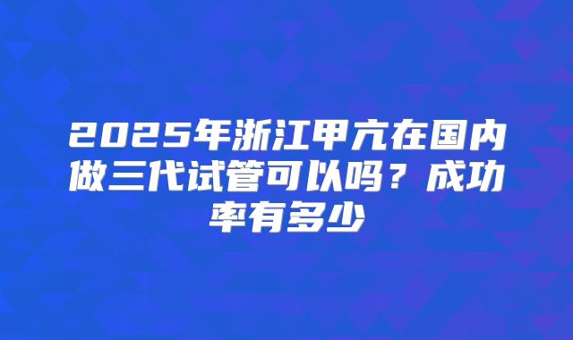 2025年浙江甲亢在国内做三代试管可以吗？成功率有多少