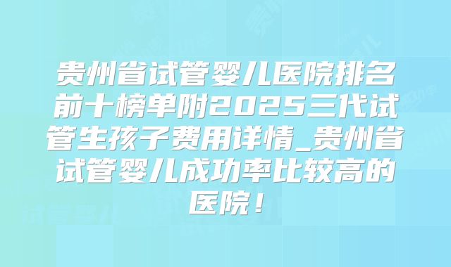 贵州省试管婴儿医院排名前十榜单附2025三代试管生孩子费用详情_贵州省试管婴儿成功率比较高的医院！