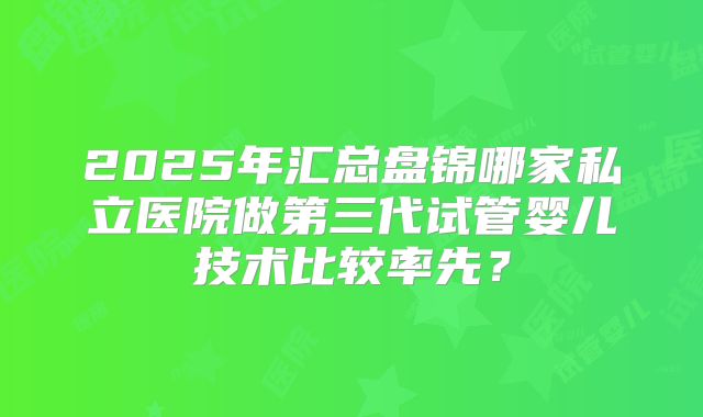 2025年汇总盘锦哪家私立医院做第三代试管婴儿技术比较率先？