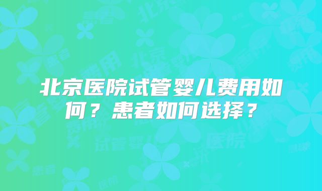 北京医院试管婴儿费用如何？患者如何选择？