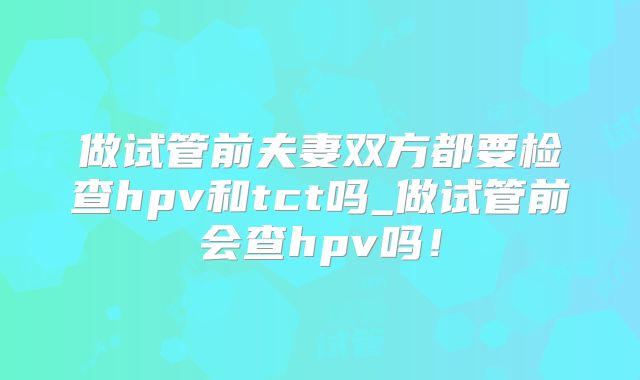 做试管前夫妻双方都要检查hpv和tct吗_做试管前会查hpv吗！