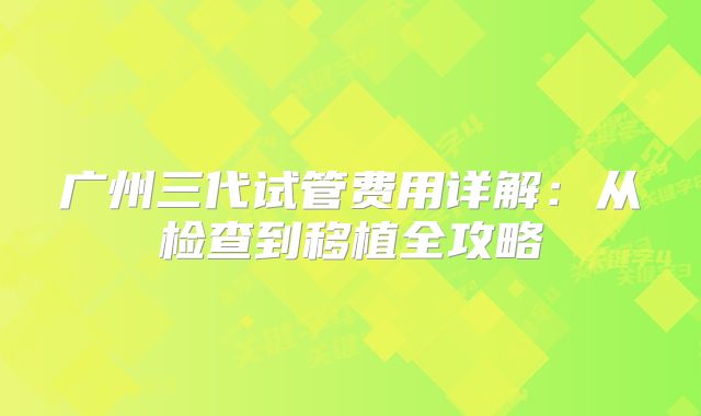 广州三代试管费用详解：从检查到移植全攻略