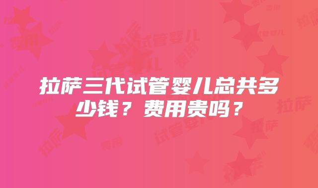 拉萨三代试管婴儿总共多少钱？费用贵吗？