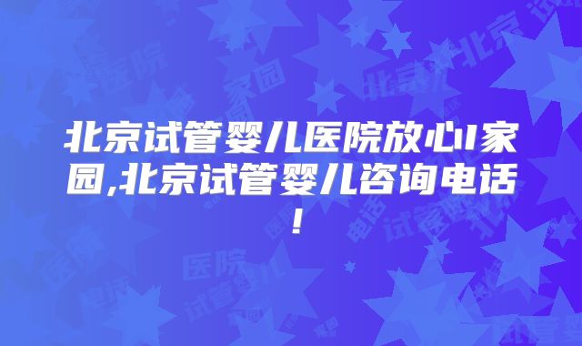 北京试管婴儿医院放心I家园,北京试管婴儿咨询电话！