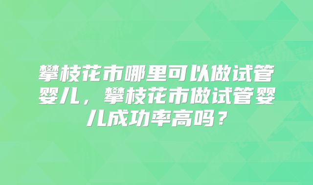 攀枝花市哪里可以做试管婴儿,攀枝花市做试管婴儿成功率高吗?