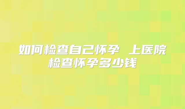 如何检查自己怀孕 上医院检查怀孕多少钱