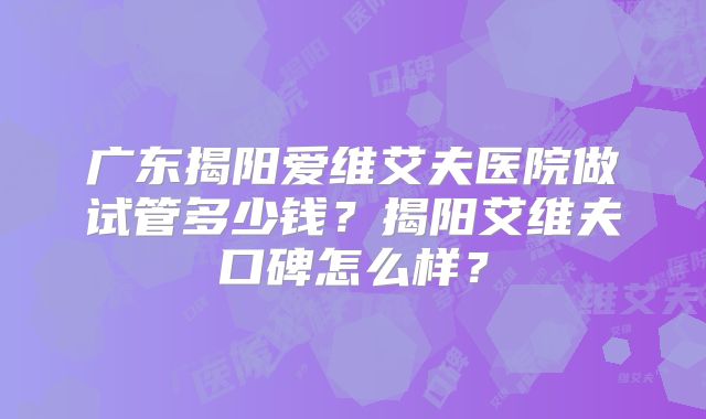 广东揭阳爱维艾夫医院做试管多少钱?揭阳艾维夫口碑怎么样?