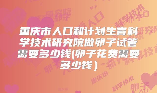 重庆市人口和计划生育科学技术研究院做卵子试管需要多少钱(卵子花费需要多少钱）