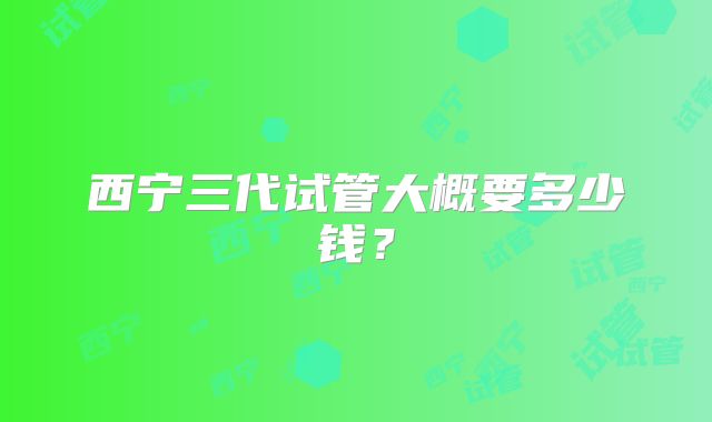 西宁三代试管大概要多少钱？