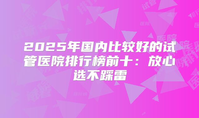 2025年国内比较好的试管医院排行榜前十：放心选不踩雷