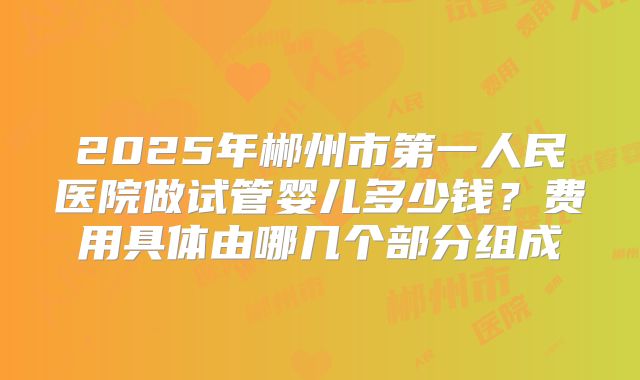 2025年郴州市第一人民医院做试管婴儿多少钱？费用具体由哪几个部分组成