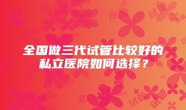 全国做三代试管比较好的私立医院如何选择？
