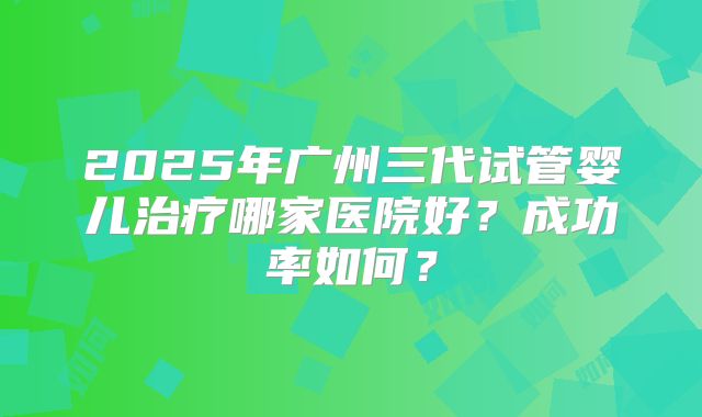 2025年广州三代试管婴儿治疗哪家医院好？成功率如何？