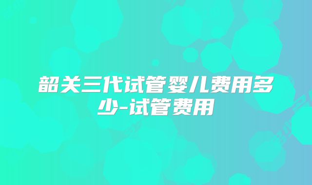 韶关三代试管婴儿费用多少-试管费用