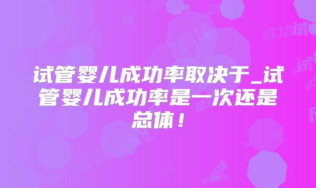 试管婴儿成功率取决于_试管婴儿成功率是一次还是总体！
