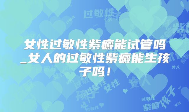女性过敏性紫癜能试管吗_女人的过敏性紫癜能生孩子吗！