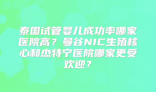 泰国试管婴儿成功率哪家医院高？曼谷NIC生殖核心和杰特宁医院哪家更受欢迎？
