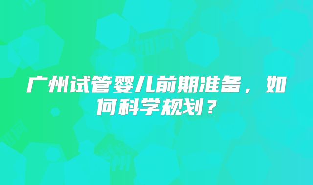 广州试管婴儿前期准备，如何科学规划？